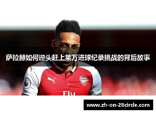 萨拉赫如何迎头赶上莱万进球纪录挑战的背后故事