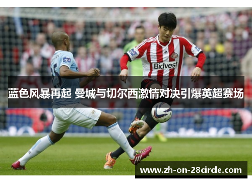 蓝色风暴再起 曼城与切尔西激情对决引爆英超赛场