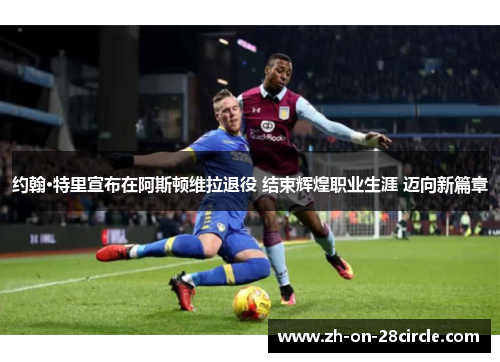 约翰·特里宣布在阿斯顿维拉退役 结束辉煌职业生涯 迈向新篇章