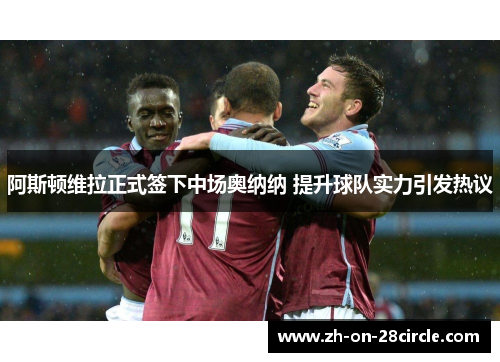 阿斯顿维拉正式签下中场奥纳纳 提升球队实力引发热议 阿斯顿维拉正式签下中场奥纳纳 提升球队实力引发热议