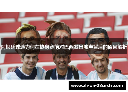 阿根廷球迷为何在热身赛前对巴西发出嘘声背后的原因解析 阿根廷球迷为何在热身赛前对巴西发出嘘声背后的原因解析