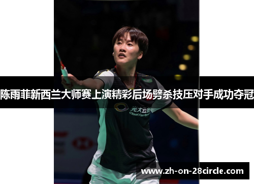 陈雨菲新西兰大师赛上演精彩后场劈杀技压对手成功夺冠 陈雨菲新西兰大师赛上演精彩后场劈杀技压对手成功夺冠