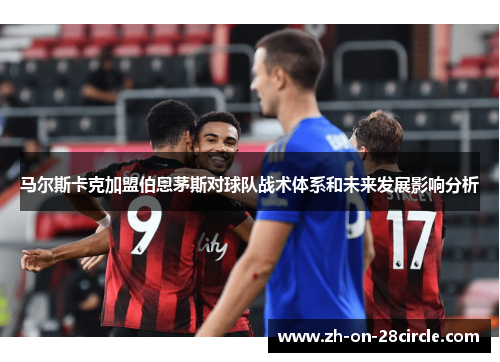 马尔斯卡克加盟伯恩茅斯对球队战术体系和未来发展影响分析 马尔斯卡克加盟伯恩茅斯对球队战术体系和未来发展影响分析