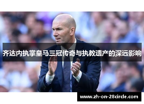 齐达内执掌皇马三冠传奇与执教遗产的深远影响 齐达内执掌皇马三冠传奇与执教遗产的深远影响