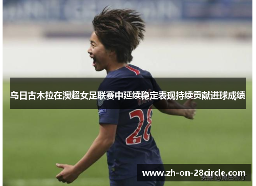 乌日古木拉在澳超女足联赛中延续稳定表现持续贡献进球成绩 乌日古木拉在澳超女足联赛中延续稳定表现持续贡献进球成绩