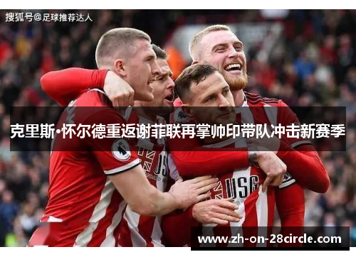 克里斯·怀尔德重返谢菲联再掌帅印带队冲击新赛季 克里斯·怀尔德重返谢菲联再掌帅印带队冲击新赛季