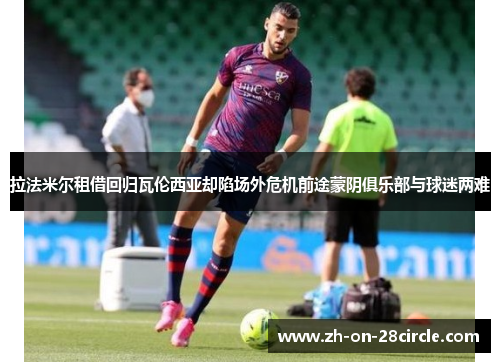 拉法米尔租借回归瓦伦西亚却陷场外危机前途蒙阴俱乐部与球迷两难 拉法米尔租借回归瓦伦西亚却陷场外危机前途蒙阴俱乐部与球迷两难